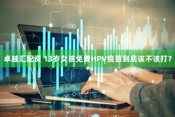 卓越汇配资 13岁女孩免费HPV疫苗到底该不该打？