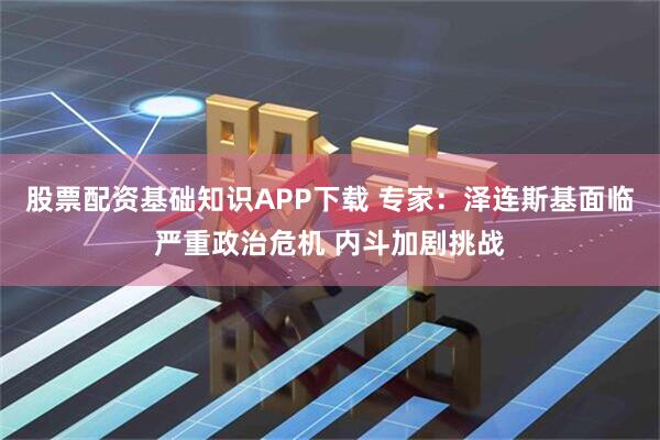 股票配资基础知识APP下载 专家：泽连斯基面临严重政治危机 内斗加剧挑战